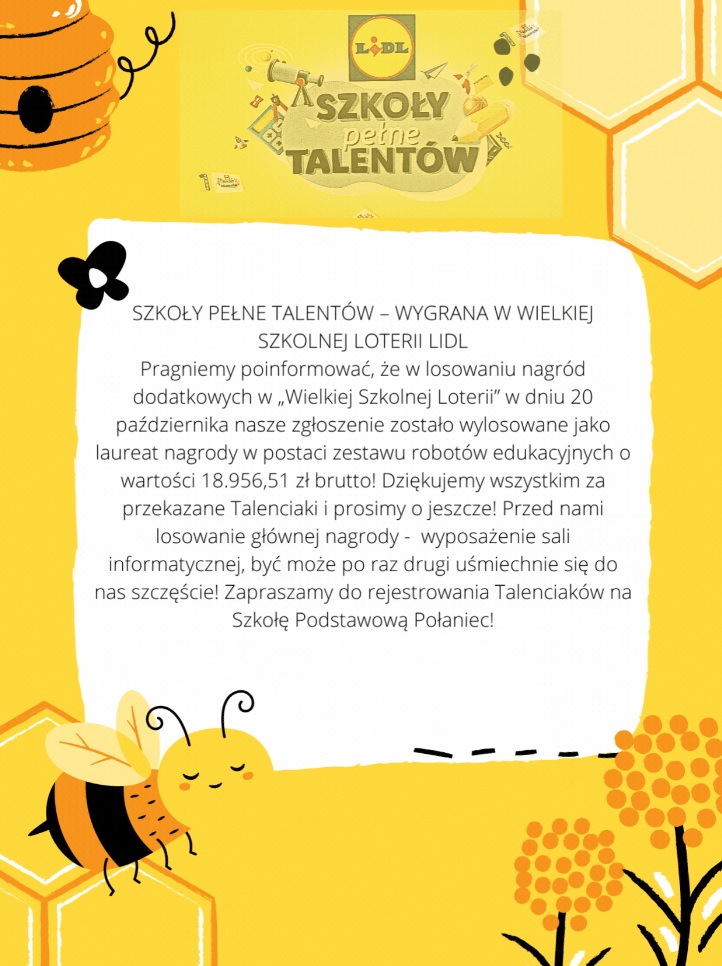 Plakat w&nbsp;kolorze ż&oacute;łtym z&nbsp;logiem "Szkoły pełne talent&oacute;w" Lidl z&nbsp;przyborami szkolnymi. Plakat w&nbsp;kolorze ż&oacute;łtym a&nbsp;na nim treść: W losowaniu nagr&oacute;d dodatkowych w&nbsp;&bdquo;Wielkiej Szkolnej Loterii&rdquo; w&nbsp;dniu 20 października zgłoszenie Szkoły Podstawowej w&nbsp;Połańcu zostało wylosowane jako laureat nagrody w&nbsp;postaci zestawu robot&oacute;w edukacyjnych o&nbsp;wartości 18 956, 51 zł. &nbsp;  Szkoła składa podziękowania za przekazane Talenciaki. Będzie r&oacute;wnież miało miejsce losowanie nagrody gł&oacute;wnej &ndash; wyposażenie Sali informatycznej. &nbsp;Szkoła Podstawowa w&nbsp;Połańcu zaprasza do rejestrowania Talenciak&oacute;w.