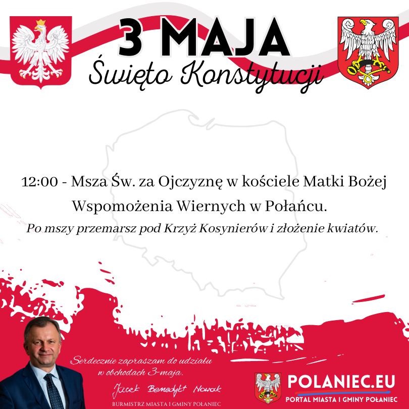Plakat w&nbsp;kolorze biało czerwonym na&nbsp;zdjęciu herb Polski i&nbsp;herb Połańca - Burmistrz Miasta i&nbsp;Gminy Połaniec - Jacek Benedykt Nowak serdecznie zaprasza wszystkich mieszkańc&oacute;w na&nbsp;obchody 232 rocznicy uchwalenia Konstytucji 3 Maja.&nbsp;  Obchody rozpoczną się uroczystą Mszą Świętą o&nbsp;godzinie 12:00 w&nbsp;intencji Ojczyzny w&nbsp;kościele Matki Bożej Wspomożenia Wiernych w&nbsp;Połańcu.  Po mszy przemarsz pod Krzyż Kosynier&oacute;w i&nbsp;złożenie kwiat&oacute;w.&nbsp;